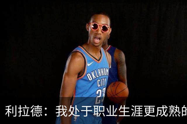 利拉德：我处于职业生涯更成熟的阶段 但我不是老头 身体依然很棒