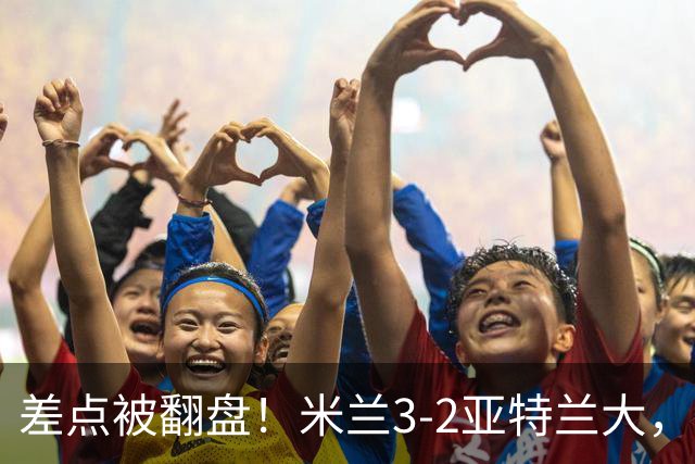 差点被翻盘！米兰3-2亚特兰大，3-0领先怎么会手软