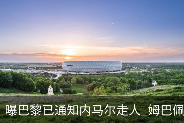 曝巴黎已通知内马尔走人 姆巴佩看不惯他的散漫