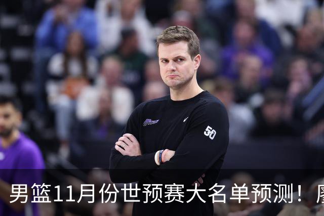 男篮11月份世预赛大名单预测！廖三宁带队，周琦领衔4大主力回归，广东3将恐遭弃用